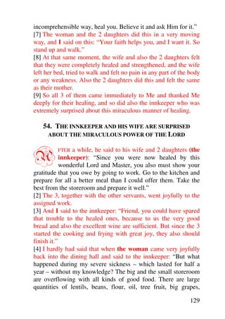 incomprehensible way, heal you. Believe it and ask Him for it.”
[7] The woman and the 2 daughters did this in a very moving
way, and I said on this: “Your faith helps you, and I want it. So
stand up and walk.”
[8] At that same moment, the wife and also the 2 daughters felt
that they were completely healed and strengthened, and the wife
left her bed, tried to walk and felt no pain in any part of the body
or any weakness. Also the 2 daughters did this and felt the same
as their mother.
[9] So all 3 of them came immediately to Me and thanked Me
deeply for their healing, and so did also the innkeeper who was
extremely surprised about this miraculous manner of healing.

   54. THE INNKEEPER AND HIS WIFE ARE SURPRISED
    ABOUT THE MIRACULOUS POWER OF THE LORD



A         FTER   a while, he said to his wife and 2 daughters (the
            innkeeper): “Since you were now healed by this
            wonderful Lord and Master, you also must show your
gratitude that you owe by going to work. Go to the kitchen and
prepare for all a better meal than I could offer them. Take the
best from the storeroom and prepare it well.”
[2] The 3, together with the other servants, went joyfully to the
assigned work.
[3] And I said to the innkeeper: “Friend, you could have spared
that trouble to the healed ones, because to us the very good
bread and also the excellent wine are sufficient. But since the 3
started the cooking and frying with great joy, they also should
finish it.”
[4] I hardly had said that when the woman came very joyfully
back into the dining hall and said to the innkeeper: “But what
happened during my severe sickness – which lasted for half a
year – without my knowledge? The big and the small storeroom
are overflowing with all kinds of good food. There are large
quantities of lentils, beans, flour, oil, tree fruit, big grapes,

                                                               129
 