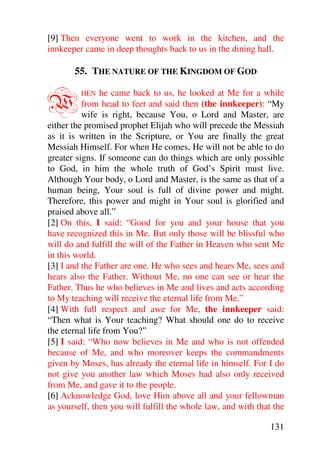 [9] Then everyone went to work in the kitchen, and the
innkeeper came in deep thoughts back to us in the dining hall.

       55. THE NATURE OF THE KINGDOM OF GOD


W        HEN    he came back to us, he looked at Me for a while
          from head to feet and said then (the innkeeper): “My
          wife is right, because You, o Lord and Master, are
either the promised prophet Elijah who will precede the Messiah
as it is written in the Scripture, or You are finally the great
Messiah Himself. For when He comes, He will not be able to do
greater signs. If someone can do things which are only possible
to God, in him the whole truth of God’s Spirit must live.
Although Your body, o Lord and Master, is the same as that of a
human being, Your soul is full of divine power and might.
Therefore, this power and might in Your soul is glorified and
praised above all.”
[2] On this, I said: “Good for you and your house that you
have recognized this in Me. But only those will be blissful who
will do and fulfill the will of the Father in Heaven who sent Me
in this world.
[3] I and the Father are one. He who sees and hears Me, sees and
hears also the Father. Without Me, no one can see or hear the
Father. Thus he who believes in Me and lives and acts according
to My teaching will receive the eternal life from Me.”
[4] With full respect and awe for Me, the innkeeper said:
“Then what is Your teaching? What should one do to receive
the eternal life from You?”
[5] I said: “Who now believes in Me and who is not offended
because of Me, and who moreover keeps the commandments
given by Moses, has already the eternal life in himself. For I do
not give you another law which Moses had also only received
from Me, and gave it to the people.
[6] Acknowledge God, love Him above all and your fellowman
as yourself, then you will fulfill the whole law, and with that the

                                                               131
 
