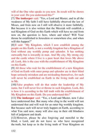 will of the One who speaks to you now. Its result will be shown
in your soul. Do you understand this?”
[7] The innkeeper said: “Yes, o Lord and Master, and in all the
weakness of My faith I still have faithfully observed the law of
Moses, and from now on I still will observe it more faithfully.
But because it is also written that the Messiah will establish a
real Kingdom of God on this Earth which will have no end from
now on, the question is: how, where and when? Will Your
throne be established in Jerusalem or somewhere else, and when
will this happen?”
[8] I said: “My Kingdom, which I now establish among the
people on this Earth, is not a worldly kingdom but a Kingdom of
God without any worldly pomp and splendor. It has nothing
outwardly but is inwardly in man. And My city, My strong city
and the castle where I live is a pure heart that loves Me above
all. Look, this is the case with the establishment of My Kingdom
on this Earth.
[9] All those who wait for the establishment of a new Kingdom
of God on Earth with outer pomp and splendor are in their blind
hope seriously mistaken and are misleading themselves, for such
will never be established on Earth in the living truth out and
in Me.
[10] False prophets will do that under the leadership of My
name, but I will never live or throne in such kingdom. Look, this
is how it is according to the full truth with the establishment of
My Kingdom on this Earth. Do you understand this?”
[11] The innkeeper said: “Yes, o Lord and Master, now I also
have understood that. But many who cling to the world will not
understand that and will wait for an outer big worldly kingdom.
But because such will never truly happen on Earth, according to
what You said now, many will also stay in their old blindness
full of judgment and death.
[12] However, please be also forgiving and merciful to the
blind, o Lord, and do not leave us who have recognized
the truth, but keep us in the living truth of Your Kingdom on

132
 
