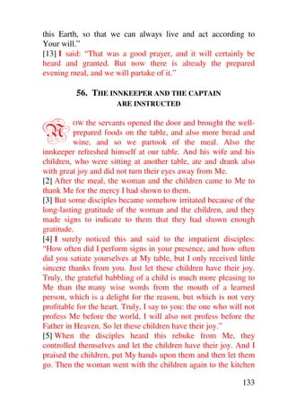 this Earth, so that we can always live and act according to
Your will.”
[13] I said: “That was a good prayer, and it will certainly be
heard and granted. But now there is already the prepared
evening meal, and we will partake of it.”

          56. THE INNKEEPER AND THE CAPTAIN
                       ARE INSTRUCTED



N        OW   the servants opened the door and brought the well-
          prepared foods on the table, and also more bread and
          wine, and so we partook of the meal. Also the
innkeeper refreshed himself at our table. And his wife and his
children, who were sitting at another table, ate and drank also
with great joy and did not turn their eyes away from Me.
[2] After the meal, the woman and the children came to Me to
thank Me for the mercy I had shown to them.
[3] But some disciples became somehow irritated because of the
long-lasting gratitude of the woman and the children, and they
made signs to indicate to them that they had shown enough
gratitude.
[4] I surely noticed this and said to the impatient disciples:
“How often did I perform signs in your presence, and how often
did you satiate yourselves at My table, but I only received little
sincere thanks from you. Just let these children have their joy.
Truly, the grateful babbling of a child is much more pleasing to
Me than the many wise words from the mouth of a learned
person, which is a delight for the reason, but which is not very
profitable for the heart. Truly, I say to you: the one who will not
profess Me before the world, I will also not profess before the
Father in Heaven. So let these children have their joy.”
[5] When the disciples heard this rebuke from Me, they
controlled themselves and let the children have their joy. And I
praised the children, put My hands upon them and then let them
go. Then the woman went with the children again to the kitchen

                                                               133
 