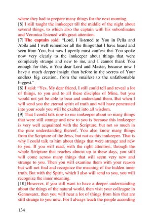 where they had to prepare many things for the next morning.
[6] I still taught the innkeeper till the middle of the night about
several things, to which also the captain with his subordinates
and Veronica listened with great attention.
[7] The captain said: “Lord, I listened to You in Pella and
Abila and I well remember all the things that I have heard and
seen from You, but now I openly must confess that You spoke
now very clearly to the innkeeper about things that were
completely strange and new to me, and I cannot thank You
enough for this, o You dear Lord and Master, because now I
have a much deeper insight than before in the secrets of Your
endless big creation, from the smallest to the unfathomable
biggest.”
[8] I said: “Yes, My dear friend, I still could tell and reveal a lot
of things, to you and to all these disciples of Mine, but you
would not yet be able to bear and understand them. But when I
will send you the eternal spirit of truth and will have penetrated
into your souls you will be exalted into all wisdom.
[9] That I could talk now to our innkeeper about so many things
that were still strange and new to you is because this innkeeper
is very well acquainted with the Scripture, but not so much in
the pure understanding thereof. You also know many things
from the Scripture of the Jews, but not as this innkeeper. That is
why I could talk to him about things that were strange and new
to you. If you will read, with the right attention, through the
whole Scripture that reaches almost up to these days, you still
will come across many things that will seem very new and
strange to you. Then you will examine them with your reason
but will not find and recognize the meaning of the hidden inner
truth. But with the Spirit, which I also will send to you, you will
recognize the inner meaning.
[10] However, if you still want to have a deeper understanding
about the things of the natural world, then visit your colleague in
Gennesaret, then you will hear a lot of things from him that are
still strange to you now. For I always teach the people according

134
 