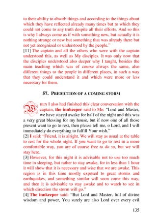 to their ability to absorb things and according to the things about
which they have reflected already many times but to which they
could not come to any truth despite all their efforts. And so this
is why I always come as if with something new, but actually it is
nothing strange or new but something that was already there but
not yet recognized or understood by the people.”
[11] The captain and all the others who were with the captain
understood this, as well as My disciples. It was only now that
the disciples understood also deeper why I taught, besides the
main teaching which was of course always the same, also
different things to the people in different places, in such a way
that they could understand it and which were more or less
necessary for them.

           57. PREDICTION OF A COMING STORM


W        HEN   I also had finished this clear conversation with the
          captain, the innkeeper said to Me: “Lord and Master,
          we have stayed awake for half of the night and this was
a very great blessing for my house, but if now one of all those
present want to go to rest, then please tell me, o Lord, and I will
immediately do everything to fulfill Your wish.”
[2] I said: “Friend, it is alright. We will stay as usual at the table
to rest for the whole night. If you want to go to rest in a more
comfortable way, you are of course free to do so, but we will
stay here.
[3] However, for this night it is advisable not to use too much
time in sleeping, but rather to stay awake, for in less than 1 hour
it will show that it is necessary and wise that we are awake. This
region is in this time mostly exposed to great storms and
earthquakes, and something similar will soon come this way,
and then it is advisable to stay awake and to watch to see in
which direction the storm will go.”
[4] The innkeeper said: “But Lord and Master, full of divine
wisdom and power, You surely are also Lord over every evil

                                                                 135
 