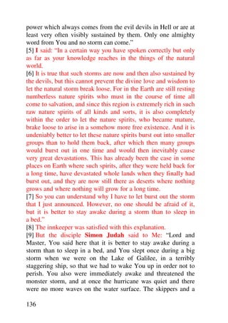 power which always comes from the evil devils in Hell or are at
least very often visibly sustained by them. Only one almighty
word from You and no storm can come.”
[5] I said: “In a certain way you have spoken correctly but only
as far as your knowledge reaches in the things of the natural
world.
[6] It is true that such storms are now and then also sustained by
the devils, but this cannot prevent the divine love and wisdom to
let the natural storm break loose. For in the Earth are still resting
numberless nature spirits who must in the course of time all
come to salvation, and since this region is extremely rich in such
raw nature spirits of all kinds and sorts, it is also completely
within the order to let the nature spirits, who became mature,
brake loose to arise in a somehow more free existence. And it is
undeniably better to let these nature spirits burst out into smaller
groups than to hold them back, after which then many groups
would burst out in one time and would then inevitably cause
very great devastations. This has already been the case in some
places on Earth where such spirits, after they were held back for
a long time, have devastated whole lands when they finally had
burst out, and they are now still there as deserts where nothing
grows and where nothing will grow for a long time.
[7] So you can understand why I have to let burst out the storm
that I just announced. However, no one should be afraid of it,
but it is better to stay awake during a storm than to sleep in
a bed.”
[8] The innkeeper was satisfied with this explanation.
[9] But the disciple Simon Judah said to Me: “Lord and
Master, You said here that it is better to stay awake during a
storm than to sleep in a bed, and You slept once during a big
storm when we were on the Lake of Galilee, in a terribly
staggering ship, so that we had to wake You up in order not to
perish. You also were immediately awake and threatened the
monster storm, and at once the hurricane was quiet and there
were no more waves on the water surface. The skippers and a

136
 