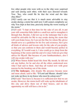 few other people who were with us in the ship were surprised
and said among each other, with their eyes directed towards
You: ‘See, who could He be that the wind and the lake
obey Him?’
[10] I surely can see that it is much more advisable to stay
awake during a storm but until now I still cannot completely see
why You slept at that time, precisely during the worst roaring of
the storm.”
[11] I said: “I slept at that time for the sake of you all, to put
your still somewhat little faith to a small test and to strengthen it
through that. Besides, I did not say to the innkeeper that it also
would be advisable for Me to stay awake during the storm that
will soon brake loose, for I am not the One for whom My advice
should serve as a guideline for his live and existence, but I give
all kinds of advices and lessons only for the sake of you people,
so that you can conform to them and would become perfect in
everything. If I would want it, I also could go to sleep from the
beginning of the storm until the end of it since I did not give that
advice for Myself. But because of your faintheartedness, also I
will stay awake with you.”
[12] When Simon Judah heard this from My mouth, he did not
ask any further, for he and also all the others understood now
what I had said to them. And they all waited now with great
tension for the breaking out of the storm.
[13] The innkeeper, who despite My presence became more
and more afraid, said to Me: “O Lord and Master, should I also
not wake up those in my house who must be asleep now?”
[14] I said: “Just leave it, because it is sufficient now that we are
awake. However, the storm itself will wake up the inhabitants of
this city and drive them out of their houses, and on this
opportunity we still will have a lot to do.”




                                                                137
 