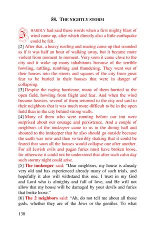 58. THE NIGHTLY STORM


I     HARDLY     had said these words when a first mighty blast of
        wind came up, after which directly also a little earthquake
        could be felt.
[2] After that, a heavy rustling and roaring came up that sounded
as if it was half an hour of walking away, but it became more
violent from moment to moment. Very soon it came close to the
city and it woke up many inhabitants because of the terrible
howling, rattling, rumbling and thundering. They went out of
their houses into the streets and squares of the city from great
fear to be buried in their houses that were in danger of
collapsing.
[3] Despite the raging hurricane, many of them hurried to the
open field, howling from fright and fear. And when the wind
became heavier, several of them returned to the city and said to
their neighbors that it was much more difficult to be in the open
field than in the city behind strong walls.
[4] Many of them who were running before our inn were
surprised about our courage and persistence. And a couple of
neighbors of the innkeeper came to us in the dining hall and
shouted to the innkeeper that he also should go outside because
the earth was now and then so terribly shaking that it could be
feared that soon all the houses would collapse one after another.
For all Jewish evils and pagan furies must have broken loose,
for otherwise it could not be understood that after such calm day
such stormy night could arise.
[5] The innkeeper said: “Dear neighbors, my house is already
very old and has experienced already many of such trials, and
hopefully it also will withstand this one. I trust in my God
and Lord who is almighty and full of love, and He will not
allow that my house will be damaged by your devils and furies
that broke loose.”
[6] The 2 neighbors said: “Ah, do not tell me about all those
gods, whether they are of the Jews or the gentiles. To what

138
 