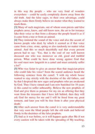 in this way the people – who are very fond of wonders
everywhere – could be easily completely drawn away from the
old truth. And the false sages, to their own advantage, could
always make them firmly believe no matter what they wanted to
teach them.
[3] Many of such magicians, out of whom soon priests and false
prophets arose, knew, and still know now, the art to for instance
fake their voice so that from a distance the people heard it as if
it came from a tree or from an animal.
[4] They imitated the sound of the voice and also the accent of
known people who died, by which it seemed as if that voice
came from a tree, stone, spring or also randomly no matter what
animal. And this so much deceitfully real that every present
person had to say: ‘Yes, that is the soul of our well known
deceased one who was moreover an old, good and truthful
person. What could he have done wrong against God that
his soul must now languish in a camel and must certainly suffer
a lot?’
[5] Who was faster to give an answer than that magician-priest
who could fake his voice? Soon the scared audience heard the
following sentence from the camel: ‘I with my whole house
wanted to stay strictly with the doctrine of the old fathers, and
by that I despised the new sages and prophets who are awakened
by God. Thus I have sinned and I am now banished for 10 years
in this camel to suffer unbearably. Believe the new prophets of
God and give them as penance for my sin an offering that they
want from the treasures that I have left behind, then they will
ask God for mercy for me and I will be freed from my great
torment, and later you will be free from it after your physical
death.’
[6] After such answer from the camel it is very understandable
that very soon the blind people left the old truth and believed
firmly in the doctrines of the false prophets.
[7] And as it was before, so it will happen again after Me if not
every caution will be taken with the spreading of My teaching,

                                                               13
 