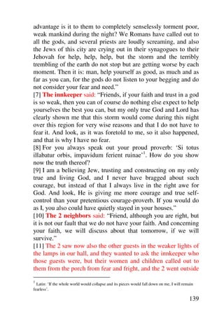 advantage is it to them to completely senselessly torment poor,
weak mankind during the night? We Romans have called out to
all the gods, and several priests are loudly screaming, and also
the Jews of this city are crying out in their synagogues to their
Jehovah for help, help, help, but the storm and the terribly
trembling of the earth do not stop but are getting worse by each
moment. Then it is: man, help yourself as good, as much and as
far as you can, for the gods do not listen to your begging and do
not consider your fear and need.”
[7] The innkeeper said: “Friends, if your faith and trust in a god
is so weak, then you can of course do nothing else expect to help
yourselves the best you can, but my only true God and Lord has
clearly shown me that this storm would come during this night
over this region for very wise reasons and that I do not have to
fear it. And look, as it was foretold to me, so it also happened,
and that is why I have no fear.
[8] For you always speak out your proud proverb: ‘Si totus
illabatur orbis, impavidum ferient ruinae’1. How do you show
now the truth thereof?
[9] I am a believing Jew, trusting and constructing on my only
true and living God, and I never have bragged about such
courage, but instead of that I always live in the right awe for
God. And look, He is giving me more courage and true self-
control than your pretentious courage-proverb. If you would do
as I, you also could have quietly stayed in your houses.”
[10] The 2 neighbors said: “Friend, although you are right, but
it is not our fault that we do not have your faith. And concerning
your faith, we will discuss about that tomorrow, if we will
survive.”
[11] The 2 saw now also the other guests in the weaker lights of
the lamps in our hall, and they wanted to ask the innkeeper who
those guests were, but their women and children called out to
them from the porch from fear and fright, and the 2 went outside
1
  Latin: ‘If the whole world would collapse and its pieces would fall down on me, I will remain
fearless’.

                                                                                            139
 