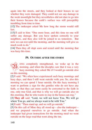 again into the streets, and they looked at their houses to see
whether they were damaged. They could not see any damage in
the weak moonlight but they nevertheless did not dare to go into
their houses because the earth’s surface was still perceptibly
trembling from time to time.
[12] The innkeeper asked Me how long the storm would still
last.
[13] I said to him: “One more hour, and this time no one will
suffer any damage. But you have spoken correctly to your
neighbors, and they also will be joined to us tomorrow. But
now we can rest until the morning, and the morning will give us
much work to do.”
[14] Then they all slept soon and rested until the morning that
was hazy this time.

               59. OUTSIDE AFTER THE STORM


B       EING    completely strengthened, we woke up in the
          morning, and when the disciples saw that it was a very
          hazy morning they asked Me if I would go outside also
on this morning.
[2] I said: “We often have experienced such hazy mornings and
hazy days, and then I still went outside with you. So, also this
morning we can spend 1 hour outside. On this hazy morning I
want to perform a sign for the gentiles who do not have any
faith, so that they can more easily be converted to the faith in
one, only true God, and that is why we will go outside also on
this morning. But he who wants to stay in the house can stay.”
[3] They all said: “Lord, we will not leave You. We will go
where You go, and we always want to be with You.”
[4] I said: “Then stand up, and we will go outside.”
[5] On this call of Mine they all stood up – also the innkeeper –
and we prepared ourselves to go outside. And when the
innkeeper had given instructions for the morning meal we went
outside on the large road that went along the inn.

140
 