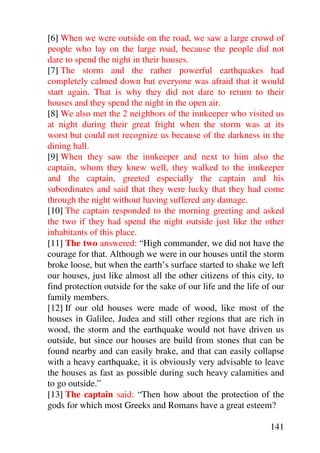 [6] When we were outside on the road, we saw a large crowd of
people who lay on the large road, because the people did not
dare to spend the night in their houses.
[7] The storm and the rather powerful earthquakes had
completely calmed down but everyone was afraid that it would
start again. That is why they did not dare to return to their
houses and they spend the night in the open air.
[8] We also met the 2 neighbors of the innkeeper who visited us
at night during their great fright when the storm was at its
worst but could not recognize us because of the darkness in the
dining hall.
[9] When they saw the innkeeper and next to him also the
captain, whom they knew well, they walked to the innkeeper
and the captain, greeted especially the captain and his
subordinates and said that they were lucky that they had come
through the night without having suffered any damage.
[10] The captain responded to the morning greeting and asked
the two if they had spend the night outside just like the other
inhabitants of this place.
[11] The two answered: “High commander, we did not have the
courage for that. Although we were in our houses until the storm
broke loose, but when the earth’s surface started to shake we left
our houses, just like almost all the other citizens of this city, to
find protection outside for the sake of our life and the life of our
family members.
[12] If our old houses were made of wood, like most of the
houses in Galilee, Judea and still other regions that are rich in
wood, the storm and the earthquake would not have driven us
outside, but since our houses are build from stones that can be
found nearby and can easily brake, and that can easily collapse
with a heavy earthquake, it is obviously very advisable to leave
the houses as fast as possible during such heavy calamities and
to go outside.”
[13] The captain said: “Then how about the protection of the
gods for which most Greeks and Romans have a great esteem?

                                                                141
 