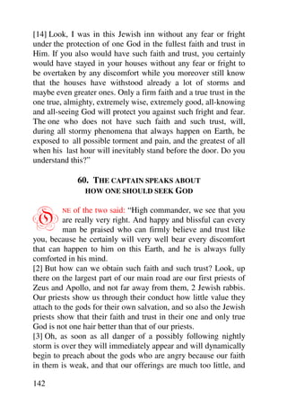 [14] Look, I was in this Jewish inn without any fear or fright
under the protection of one God in the fullest faith and trust in
Him. If you also would have such faith and trust, you certainly
would have stayed in your houses without any fear or fright to
be overtaken by any discomfort while you moreover still know
that the houses have withstood already a lot of storms and
maybe even greater ones. Only a firm faith and a true trust in the
one true, almighty, extremely wise, extremely good, all-knowing
and all-seeing God will protect you against such fright and fear.
The one who does not have such faith and such trust, will,
during all stormy phenomena that always happen on Earth, be
exposed to all possible torment and pain, and the greatest of all
when his last hour will inevitably stand before the door. Do you
understand this?”

              60. THE CAPTAIN SPEAKS ABOUT
                HOW ONE SHOULD SEEK GOD



O        NE  of the two said: “High commander, we see that you
          are really very right. And happy and blissful can every
          man be praised who can firmly believe and trust like
you, because he certainly will very well bear every discomfort
that can happen to him on this Earth, and he is always fully
comforted in his mind.
[2] But how can we obtain such faith and such trust? Look, up
there on the largest part of our main road are our first priests of
Zeus and Apollo, and not far away from them, 2 Jewish rabbis.
Our priests show us through their conduct how little value they
attach to the gods for their own salvation, and so also the Jewish
priests show that their faith and trust in their one and only true
God is not one hair better than that of our priests.
[3] Oh, as soon as all danger of a possibly following nightly
storm is over they will immediately appear and will dynamically
begin to preach about the gods who are angry because our faith
in them is weak, and that our offerings are much too little, and

142
 