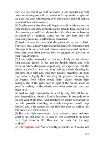they will say that if we will persevere in our unbelief and will
continue to bring too little expensive offerings in the temples of
the gods, the gods will become even more angry and will make a
dessert of this whole country.
[4] Maybe even today they will begin to wail in this manner in
their temples, and they probably would already have started if a
clear morning would have shown them that they do not have to
be afraid for a returning storm, but the very hazy and still
threatening morning is still holding them back.
[5] And it is also the same with the priests of the Jewish God.
They also must already keep loud preachings for repentance and
offerings if the very dark and ominous morning would not have
kept them away from entering their synagogues to only wail to
their own advantage.
[6] Look, high commander, we can very clearly see the already
long existing deceits of our and the Jewish priests, and with
every somehow dangerous opportunity we experience that the
priests are the first who run away and are clearly showing by
that how little faith and trust they possess regarding the gods
they praise so highly. If in the army the generals run away for
the enemy, from where should their soldiers obtain their
courage? But if the gods, seen in light of the reason, mean as
good as nothing to the priests, then what must and can they
mean to us?
[7] And so, high commander, it is really very difficult for us,
even impossible to obtain a firm faith and trust in our gods, or in
the one God of the Jews. And therefore we cannot be blamed for
our old proverb according to which everyone should help
himself, and if he cannot do that then the gods as well as his
fellowmen will let him down.
[8] But you, high commander, have spoken a good and true
word to us, and after all, a God as you described to us must
exist. But where is He? How can one truly find the way
to Him?”
[9] The captain said: “For a worldly person this is of course not

                                                               143
 