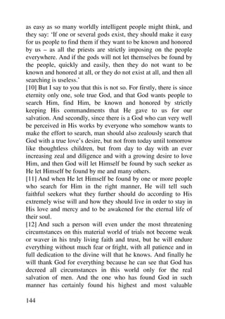 as easy as so many worldly intelligent people might think, and
they say: ‘If one or several gods exist, they should make it easy
for us people to find them if they want to be known and honored
by us – as all the priests are strictly imposing on the people
everywhere. And if the gods will not let themselves be found by
the people, quickly and easily, then they do not want to be
known and honored at all, or they do not exist at all, and then all
searching is useless.’
[10] But I say to you that this is not so. For firstly, there is since
eternity only one, sole true God, and that God wants people to
search Him, find Him, be known and honored by strictly
keeping His commandments that He gave to us for our
salvation. And secondly, since there is a God who can very well
be perceived in His works by everyone who somehow wants to
make the effort to search, man should also zealously search that
God with a true love’s desire, but not from today until tomorrow
like thoughtless children, but from day to day with an ever
increasing zeal and diligence and with a growing desire to love
Him, and then God will let Himself be found by such seeker as
He let Himself be found by me and many others.
[11] And when He let Himself be found by one or more people
who search for Him in the right manner, He will tell such
faithful seekers what they further should do according to His
extremely wise will and how they should live in order to stay in
His love and mercy and to be awakened for the eternal life of
their soul.
[12] And such a person will even under the most threatening
circumstances on this material world of trials not become weak
or waver in his truly living faith and trust, but he will endure
everything without much fear or fright, with all patience and in
full dedication to the divine will that he knows. And finally he
will thank God for everything because he can see that God has
decreed all circumstances in this world only for the real
salvation of men. And the one who has found God in such
manner has certainly found his highest and most valuable

144
 