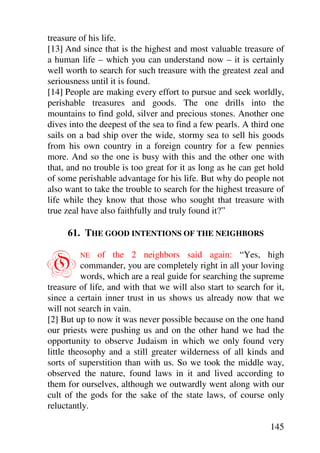 treasure of his life.
[13] And since that is the highest and most valuable treasure of
a human life – which you can understand now – it is certainly
well worth to search for such treasure with the greatest zeal and
seriousness until it is found.
[14] People are making every effort to pursue and seek worldly,
perishable treasures and goods. The one drills into the
mountains to find gold, silver and precious stones. Another one
dives into the deepest of the sea to find a few pearls. A third one
sails on a bad ship over the wide, stormy sea to sell his goods
from his own country in a foreign country for a few pennies
more. And so the one is busy with this and the other one with
that, and no trouble is too great for it as long as he can get hold
of some perishable advantage for his life. But why do people not
also want to take the trouble to search for the highest treasure of
life while they know that those who sought that treasure with
true zeal have also faithfully and truly found it?”

     61. THE GOOD INTENTIONS OF THE NEIGHBORS


O        NE    of the 2 neighbors said again: “Yes, high
          commander, you are completely right in all your loving
          words, which are a real guide for searching the supreme
treasure of life, and with that we will also start to search for it,
since a certain inner trust in us shows us already now that we
will not search in vain.
[2] But up to now it was never possible because on the one hand
our priests were pushing us and on the other hand we had the
opportunity to observe Judaism in which we only found very
little theosophy and a still greater wilderness of all kinds and
sorts of superstition than with us. So we took the middle way,
observed the nature, found laws in it and lived according to
them for ourselves, although we outwardly went along with our
cult of the gods for the sake of the state laws, of course only
reluctantly.

                                                               145
 