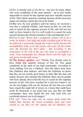 [3] So, as already said, it was for us – but also for many others
who were completely of the same opinion – up to now totally
impossible to search for the supreme and most valuable treasure
of life. That which cannot be searched, because all the necessary
means are lacking, cannot also never be found.
[4] But now, by your goodness and true mercy, we received a
way that is certainly reliable. And based on that, we will also
start to search for the supreme treasure of life, and will not rest
until we have found it, for it is well worth it to search for such
treasure because the eternal existence of the soul depends on it.”
[5] Now I said: “Know that a completely serious will to do a
work, by which a very high and really excellent goal of life can
be achieved, is practically already the work in itself, because the
accomplished work, in its full extent, will come all the sooner
once the decision has been taken – this according to the
seriousness of the will of the one who starts to accomplish a
work. Your commander has already shown you the right way
and given you the right means.”
[6] The former speaker said: “Friend, You already seem to
have found that supreme treasure of life, for You speak
completely in the spirit of our high commander. According to
Your clothing You are a Galilean. Also the others look more
like Galileans than Judeans, and from the Galileans we know
that they are not exactly great heroes in faith. But this does not
matter, because also amongst the Galileans there may be people
who have already discovered the way to search for the supreme
treasure of life, who have searched for it and also found it. So
we are very happy with you all, because the fact that you could
have stayed this night full of terrors in a house that could have
easily be destroyed, is our proof that you, just like our high
commander, have also found the one, true God who can
excellently protect you in all dangers.”
[7] I said: “Your are right, but we cannot speak about this
further here because the crowd assembles more and more
around us, for they saw the captain and are therefore very

146
 