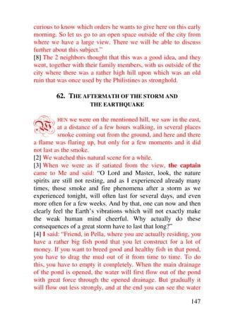 curious to know which orders he wants to give here on this early
morning. So let us go to an open space outside of the city from
where we have a large view. There we will be able to discuss
further about this subject.”
[8] The 2 neighbors thought that this was a good idea, and they
went, together with their family members, with us outside of the
city where there was a rather high hill upon which was an old
ruin that was once used by the Philistines as stronghold.

         62. THE AFTERMATH OF THE STORM AND
                      THE EARTHQUAKE



W        HEN    we were on the mentioned hill, we saw in the east,
          at a distance of a few hours walking, in several places
          smoke coming out from the ground, and here and there
a flame was flaring up, but only for a few moments and it did
not last as the smoke.
[2] We watched this natural scene for a while.
[3] When we were as if satiated from the view, the captain
came to Me and said: “O Lord and Master, look, the nature
spirits are still not resting, and as I experienced already many
times, those smoke and fire phenomena after a storm as we
experienced tonight, will often last for several days, and even
more often for a few weeks. And by that, one can now and then
clearly feel the Earth’s vibrations which will not exactly make
the weak human mind cheerful. Why actually do these
consequences of a great storm have to last that long?”
[4] I said: “Friend, in Pella, where you are actually residing, you
have a rather big fish pond that you let construct for a lot of
money. If you want to breed good and healthy fish in that pond,
you have to drag the mud out of it from time to time. To do
this, you have to empty it completely. When the main drainage
of the pond is opened, the water will first flow out of the pond
with great force through the opened drainage. But gradually it
will flow out less strongly, and at the end you can see the water

                                                               147
 