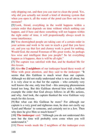 only dripping out, and then you can start to clean the pond. Yes,
why did you actually not install a kind of draining system that
when you open it, all the water of the pond can flow out in one
moment?
[5] Look, friend, everything in the world happens within a
certain order that depends on time without which nothing can
happen, and if here and there something will not happen within
the right order of time, it will proportionally always result in
some interference.
[6] You shortsighted people are taking care of a certain order in
your actions and work to be sure to reach a goal that you have
set, and you say that fast and clumsy work is good for nothing.
Would God, the eternal Foreman of His great works, be perhaps
less wise and intelligent than you people? So let everything
happen as it happens, then is will be all right.”
[7] The captain was satisfied with that, and he thanked Me for
this lesson.
[8] Also the 2 neighbors of our innkeeper heard these words of
Mine with great attention, and they said to the innkeeper: “It
seems that this Galilean is much wiser than our captain.
Although we did not really understand what is was all about, but
it is very clear to us that for the captain – who certainly very
well knows the one, only true God – this annoying phenomenon
lasted too long. But this Galilean showed him with a brilliant
example the order that God always follows in all His actions,
and why. And look, the captain thanked the wise Galilean very
much for this lesson.
[9] But what can this Galilean be more? For although our
captain is a very good and righteous man, he does not easily say
‘Lord and Master’ to someone, and certainly not to a Jew. Then
why does he give Him so much honor?”
[10] The innkeeper said: “Although you do not understand this
now but the time will probably soon come when you will
understand it.”
[11] Those words made the 2 neighbors of the innkeeper even

148
 