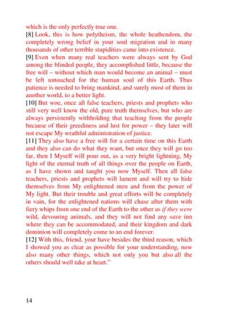 which is the only perfectly true one.
[8] Look, this is how polytheism, the whole heathendom, the
completely wrong belief in your soul migration and in many
thousands of other terrible stupidities came into existence.
[9] Even when many real teachers were always sent by God
among the blinded people, they accomplished little, because the
free will – without which man would become an animal – must
be left untouched for the human soul of this Earth. Thus
patience is needed to bring mankind, and surely most of them in
another world, to a better light.
[10] But woe, once all false teachers, priests and prophets who
still very well know the old, pure truth themselves, but who are
always persistently withholding that teaching from the people
because of their greediness and lust for power – they later will
not escape My wrathful administration of justice.
[11] They also have a free will for a certain time on this Earth
and they also can do what they want, but once they will go too
far, then I Myself will pour out, as a very bright lightning, My
light of the eternal truth of all things over the people on Earth,
as I have shown and taught you now Myself. Then all false
teachers, priests and prophets will lament and will try to hide
themselves from My enlightened men and from the power of
My light. But their trouble and great efforts will be completely
in vain, for the enlightened nations will chase after them with
fiery whips from one end of the Earth to the other as if they were
wild, devouring animals, and they will not find any save inn
where they can be accommodated, and their kingdom and dark
dominion will completely come to an end forever.
[12] With this, friend, your have besides the third reason, which
I showed you as clear as possible for your understanding, now
also many other things, which not only you but also all the
others should well take at heart.”




14
 