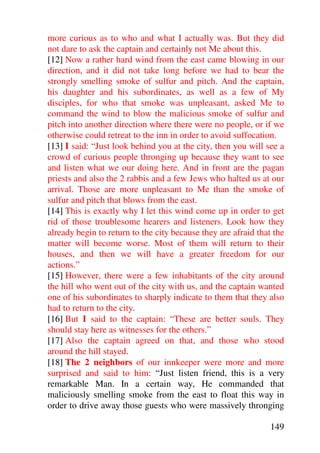more curious as to who and what I actually was. But they did
not dare to ask the captain and certainly not Me about this.
[12] Now a rather hard wind from the east came blowing in our
direction, and it did not take long before we had to bear the
strongly smelling smoke of sulfur and pitch. And the captain,
his daughter and his subordinates, as well as a few of My
disciples, for who that smoke was unpleasant, asked Me to
command the wind to blow the malicious smoke of sulfur and
pitch into another direction where there were no people, or if we
otherwise could retreat to the inn in order to avoid suffocation.
[13] I said: “Just look behind you at the city, then you will see a
crowd of curious people thronging up because they want to see
and listen what we our doing here. And in front are the pagan
priests and also the 2 rabbis and a few Jews who halted us at our
arrival. Those are more unpleasant to Me than the smoke of
sulfur and pitch that blows from the east.
[14] This is exactly why I let this wind come up in order to get
rid of those troublesome hearers and listeners. Look how they
already begin to return to the city because they are afraid that the
matter will become worse. Most of them will return to their
houses, and then we will have a greater freedom for our
actions.”
[15] However, there were a few inhabitants of the city around
the hill who went out of the city with us, and the captain wanted
one of his subordinates to sharply indicate to them that they also
had to return to the city.
[16] But I said to the captain: “These are better souls. They
should stay here as witnesses for the others.”
[17] Also the captain agreed on that, and those who stood
around the hill stayed.
[18] The 2 neighbors of our innkeeper were more and more
surprised and said to him: “Just listen friend, this is a very
remarkable Man. In a certain way, He commanded that
maliciously smelling smoke from the east to float this way in
order to drive away those guests who were massively thronging

                                                               149
 