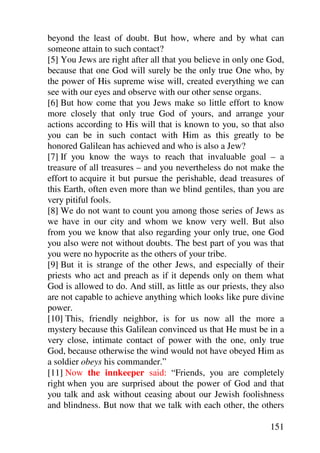 beyond the least of doubt. But how, where and by what can
someone attain to such contact?
[5] You Jews are right after all that you believe in only one God,
because that one God will surely be the only true One who, by
the power of His supreme wise will, created everything we can
see with our eyes and observe with our other sense organs.
[6] But how come that you Jews make so little effort to know
more closely that only true God of yours, and arrange your
actions according to His will that is known to you, so that also
you can be in such contact with Him as this greatly to be
honored Galilean has achieved and who is also a Jew?
[7] If you know the ways to reach that invaluable goal – a
treasure of all treasures – and you nevertheless do not make the
effort to acquire it but pursue the perishable, dead treasures of
this Earth, often even more than we blind gentiles, than you are
very pitiful fools.
[8] We do not want to count you among those series of Jews as
we have in our city and whom we know very well. But also
from you we know that also regarding your only true, one God
you also were not without doubts. The best part of you was that
you were no hypocrite as the others of your tribe.
[9] But it is strange of the other Jews, and especially of their
priests who act and preach as if it depends only on them what
God is allowed to do. And still, as little as our priests, they also
are not capable to achieve anything which looks like pure divine
power.
[10] This, friendly neighbor, is for us now all the more a
mystery because this Galilean convinced us that He must be in a
very close, intimate contact of power with the one, only true
God, because otherwise the wind would not have obeyed Him as
a soldier obeys his commander.”
[11] Now the innkeeper said: “Friends, you are completely
right when you are surprised about the power of God and that
you talk and ask without ceasing about our Jewish foolishness
and blindness. But now that we talk with each other, the others

                                                               151
 