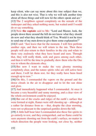 keep silent, who can say more about this true subject than we,
and this is also not wise. That is why we will talk another time
about all those things and will now let the others speak and act.”
[12] The 2 neighbors agreed completely on the remark of the
innkeeper and they asked nothing more, but waited until I would
do or say something.
[13] Now the captain said to Me: “Lord and Master, look, the
people down there around the hill do not know what they should
do now and what they should think of You. Would it not be time
to send one of my men down to give them some explanation?”
[14] I said: “Just leave that for the moment. I will first perform
another sign, and then we will return to the inn. Then these
people will also return to their families in the city and relate to
them very zealously what they have heard and seen. Through
that, they will really think, seek and guess among each other,
and then it will be the time to gradually show them who the One
was to whom the elements obey.
[15] But now I want to make the very gloomy morning
completely clear, and the nature spirits who are still active here
and there, I will let them rest, for they really have been freed
enough up to now.”
[16] On this, I commanded the vapors on the ground and the
dense clouds in the air to disappear and to let the sun shine
and glow.
[17] And immediately happened what I commanded. At once it
became a very beautiful and sunny morning, and a clear view of
the whole environment could be enjoyed.
[18] But out of the cracks and ridges of the earth’s surface that
were formed at night, flames were still shooting up – although at
a rather far distance from us – that, despite the clear morning,
were not so pleasant to the surprised gentiles down the hill.
[19] A little half hour later I commanded also these fire spirits to
go entirely to rest, and they extinguished, and no flame could be
seen anymore shooting out from the earth’s surface, no matter in
which direction the people were looking, not close by, neither

152
 
