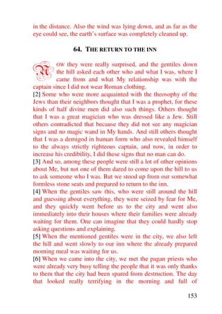 in the distance. Also the wind was lying down, and as far as the
eye could see, the earth’s surface was completely cleaned up.

               64. THE RETURN TO THE INN


N        OW   they were really surprised, and the gentiles down
          the hill asked each other who and what I was, where I
          came from and what My relationship was with the
captain since I did not wear Roman clothing.
[2] Some who were more acquainted with the theosophy of the
Jews than their neighbors thought that I was a prophet, for these
kinds of half divine men did also such things. Others thought
that I was a great magician who was dressed like a Jew. Still
others contradicted that because they did not see any magician
signs and no magic wand in My hands. And still others thought
that I was a demigod in human form who also revealed himself
to the always strictly righteous captain, and now, in order to
increase his credibility, I did these signs that no man can do.
[3] And so, among these people were still a lot of other opinions
about Me, but not one of them dared to come upon the hill to us
to ask someone who I was. But we stood up from our somewhat
formless stone seats and prepared to return to the inn.
[4] When the gentiles saw this, who were still around the hill
and guessing about everything, they were seized by fear for Me,
and they quickly went before us to the city and went also
immediately into their houses where their families were already
waiting for them. One can imagine that they could hardly stop
asking questions and explaining.
[5] When the mentioned gentiles were in the city, we also left
the hill and went slowly to our inn where the already prepared
morning meal was waiting for us.
[6] When we came into the city, we met the pagan priests who
were already very busy telling the people that it was only thanks
to them that the city had been spared from destruction. The day
that looked really terrifying in the morning and full of

                                                             153
 