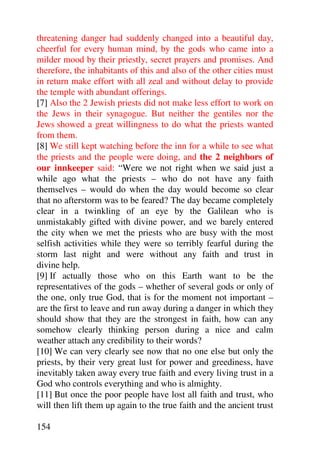 threatening danger had suddenly changed into a beautiful day,
cheerful for every human mind, by the gods who came into a
milder mood by their priestly, secret prayers and promises. And
therefore, the inhabitants of this and also of the other cities must
in return make effort with all zeal and without delay to provide
the temple with abundant offerings.
[7] Also the 2 Jewish priests did not make less effort to work on
the Jews in their synagogue. But neither the gentiles nor the
Jews showed a great willingness to do what the priests wanted
from them.
[8] We still kept watching before the inn for a while to see what
the priests and the people were doing, and the 2 neighbors of
our innkeeper said: “Were we not right when we said just a
while ago what the priests – who do not have any faith
themselves – would do when the day would become so clear
that no afterstorm was to be feared? The day became completely
clear in a twinkling of an eye by the Galilean who is
unmistakably gifted with divine power, and we barely entered
the city when we met the priests who are busy with the most
selfish activities while they were so terribly fearful during the
storm last night and were without any faith and trust in
divine help.
[9] If actually those who on this Earth want to be the
representatives of the gods – whether of several gods or only of
the one, only true God, that is for the moment not important –
are the first to leave and run away during a danger in which they
should show that they are the strongest in faith, how can any
somehow clearly thinking person during a nice and calm
weather attach any credibility to their words?
[10] We can very clearly see now that no one else but only the
priests, by their very great lust for power and greediness, have
inevitably taken away every true faith and every living trust in a
God who controls everything and who is almighty.
[11] But once the poor people have lost all faith and trust, who
will then lift them up again to the true faith and the ancient trust

154
 