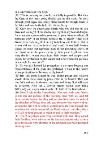 in a supernatural divine help?
[12] This is not easy for people, or totally impossible. But then
the One, or the many gods, should take up the work, for only
through great signs can totally blind people be brought back to
the faith and trust in the help of a divine Being.
[13] Only now we understand clearly why you did not let you
drive out last night of the inn by any fright or any fear of danger,
for when you accommodate someone in your house to whom all
elements obey in an instant because He is greatly filled with
divine power and might, it is easy to believe and to trust. But in
whom did we have to believe and trust? In our half broken
statues of stone that represent god? In the protecting spirits of
our house or in the priests who by their great fright and fear
were the first to run away from their houses and temples and
looked for protection on the square and who would not go back
in a temple for any price?
[14] So we also looked for protection in the open because our
representatives of the gods also preferred to look in the nature
where protection can be more easily found.
[15] But this great Master in true divine power and wisdom
should show these shouting priests who is the Master. Then our
true faith and trust in the one, only true and living God will soon
be different. Also the 2 Jewish priests would soon think
differently and maybe return to the old faith of the first fathers.”
[16] Now I said to the 2 neighbors: “Go now with your family
to our inn and partake of the morning meal with us. And let
those priests lament, for they will receive little from the rich of
the abundant offerings they ask, and the poor who were with us
around the hill will be able to explain how the One looked like
to whom the whole nature of the Earth obeyed, and then there
will still be time enough to make an end to their practices.”
[17] The 2 neighbors were very satisfied with that. They called
their families, went with us to the inn and partook with us in a
good mood and very cheerful of the abundant and well-prepared
morning meal.

                                                               155
 