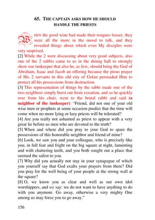 65. THE CAPTAIN ASKS HOW HE SHOULD
                    HANDLE THE PRIESTS



W        HEN    the good wine had made their tongues looser, they
          were all the more in the mood to talk, and they
          revealed things about which even My disciples were
very surprised.
[2] While the 2 were discussing about very good subjects, also
one of the 2 rabbis came to us in the dining hall to strongly
show our innkeeper that also he, as Jew, should bring the God of
Abraham, Isaac and Jacob an offering because the pious prayer
of His 2 servants in this old city of Golan persuaded Him to
protect all his possessions from destruction.
[3] This representation of things by the rabbi made one of the
two neighbors simply burst out from vexation, and so he quickly
rose from his chair, went to the brutal rabbi and said (a
neighbor of the innkeeper): “Friend, did not one of your old
wise men or prophets at some occasion predict that the time will
come when no more lying or lazy priests will be tolerated?
[4] Are you really not ashamed as priest to appear with a very
great lie before us men who are devoted to the truth?
[5] When and where did you pray to your God to spare the
possessions of this honorable neighbor and friend of mine?
[6] Look, we saw you and your colleague, who is precisely like
you, in full fear and fright on the big square at night, lamenting
and with chattering teeth, and you both sought out a place that
seemed the safest to you.
[7] Why did you actually not stay in your synagogue of which
you yourself say that God exalts your prayers from there? Did
you pray for the well being of your people at the strong wall at
the square?
[8] O, we know you as clear and well as our own idol
worshippers, and we say: we do not want to have anything to do
with you anymore. Go away, otherwise a very mighty One
among us may force you to go away.”

156
 