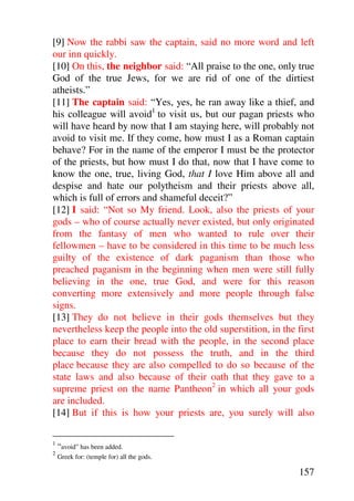 [9] Now the rabbi saw the captain, said no more word and left
our inn quickly.
[10] On this, the neighbor said: “All praise to the one, only true
God of the true Jews, for we are rid of one of the dirtiest
atheists.”
[11] The captain said: “Yes, yes, he ran away like a thief, and
his colleague will avoid1 to visit us, but our pagan priests who
will have heard by now that I am staying here, will probably not
avoid to visit me. If they come, how must I as a Roman captain
behave? For in the name of the emperor I must be the protector
of the priests, but how must I do that, now that I have come to
know the one, true, living God, that I love Him above all and
despise and hate our polytheism and their priests above all,
which is full of errors and shameful deceit?”
[12] I said: “Not so My friend. Look, also the priests of your
gods – who of course actually never existed, but only originated
from the fantasy of men who wanted to rule over their
fellowmen – have to be considered in this time to be much less
guilty of the existence of dark paganism than those who
preached paganism in the beginning when men were still fully
believing in the one, true God, and were for this reason
converting more extensively and more people through false
signs.
[13] They do not believe in their gods themselves but they
nevertheless keep the people into the old superstition, in the first
place to earn their bread with the people, in the second place
because they do not possess the truth, and in the third
place because they are also compelled to do so because of the
state laws and also because of their oath that they gave to a
supreme priest on the name Pantheon2 in which all your gods
are included.
[14] But if this is how your priests are, you surely will also

1
    “avoid” has been added.
2
    Greek for: (temple for) all the gods.

                                                               157
 