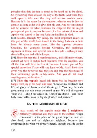 perceive that they are not so much to be hated but to be pitied.
So try to bring them also on the way of the truth. And when they
walk upon it, take care that they will receive another work.
Because it is the same for the emperor, whether one is Jew or
gentile, as long as he will give him his due. And so you should
not be worried for what concerns the emperor that he might
perhaps call you to account because of a few priests of Zeus and
Apollo who turned to the true Judaism that lives in God.
[15] Besides, through My doing, the most important rulers in
this part of the world have turned to the living Judaism in their
heart for already many years. Like the supreme governor
Cyrenius, his youngest brother Cornelius, the statesman
Agricola in Rome, and several men at his side – although only
since half a year and a little longer.
[16] Since the men that I mentioned now, and still many others,
did not yet have to endure hard measures from the emperor, you
all the less will have to fear it, because I assure you of My
special protection if you will stay loyal to Me. And I have also
given you the power to heal the sick and free the possessed of
their tormenting spirits in My name. And you do not need
anything more at this time.”
[17] When the captain heard this from Me, he became very
happy from joy in his heart and said: “Lord of my existence and
life, all glory, all honor and all thanks go to You only for such
great mercy that was never deserved by me. We will all execute
Your will – like Your angels in Heaven are doing – and Your
holy name will always be highly glorified and praised.”

              66. THE IMPORTANCE OF LOVE


T      HESE  words of the captain made the 2 neighbors
       extremely surprised, and they said to the captain: “High
       commander in the place of the great emperor, now we
also thank you and our righteous neighbor, because you
confirmed in us what we already secretly thought outside on the

158
 