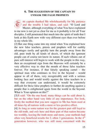 6. THE SUGGESTION OF THE CAPTAIN TO
                UNMASK THE FALSE PROPHETS



T       HE   captain thanked Me wholeheartedly for My patience
         and the trouble I had taken, and said: “O Lord and
         Master, although everything of what You have explained
to me now is not yet as clear for me as it probably is for all Your
disciples, I still penetrated that much into the spirit of truth that I
look at this Earth now with very different eyes than ever before
in my whole life.
[2] But one thing came into my mind when You explained how
the new false teachers, priests and prophets will for earthly
advantages easily and quickly turn the people away from the
old, pure truth by all kinds of deceit, of which the ignorant
people can of course not know its nature. If such villains out of
pure self-interest will begin to work with the people in this way,
then an exceptional sign from the Heavens will certainly be a
very effective way to shut the mouth of those false teachers
forever. For instance, if that falsely speaking camel – the
spiritual man who continues to live in the beyond – would
appear to all of them, very recognizably and with a serious
looking face and would testify against the false teachers in a
way that everyone can understand, it would be extremely
difficult for those false prophets to further do anything against a
people that is enlightened again from the world in the beyond.
What is Your opinion on this?”
[3] I said: “On the one hand, many things can be said about it,
but on the other hand very little of any importance. For look,
firstly the method that you now suggest to Me has been used at
all times by all nations with a more or less positive effect.
[4] As long as some nation was for the greatest part still loyal to
the old truth, and only here and there part of that nation became
too worldly, leaving the truth more and more, your methods had
often very beneficial results for 2, often 3 generations. In the 4th
generation however, who was still more concerned with the

                                                                    15
 