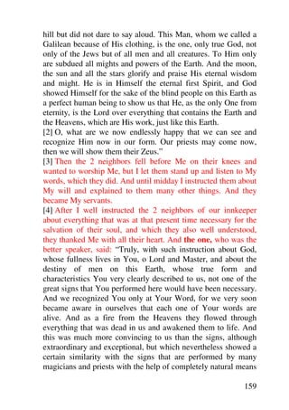 hill but did not dare to say aloud. This Man, whom we called a
Galilean because of His clothing, is the one, only true God, not
only of the Jews but of all men and all creatures. To Him only
are subdued all mights and powers of the Earth. And the moon,
the sun and all the stars glorify and praise His eternal wisdom
and might. He is in Himself the eternal first Spirit, and God
showed Himself for the sake of the blind people on this Earth as
a perfect human being to show us that He, as the only One from
eternity, is the Lord over everything that contains the Earth and
the Heavens, which are His work, just like this Earth.
[2] O, what are we now endlessly happy that we can see and
recognize Him now in our form. Our priests may come now,
then we will show them their Zeus.”
[3] Then the 2 neighbors fell before Me on their knees and
wanted to worship Me, but I let them stand up and listen to My
words, which they did. And until midday I instructed them about
My will and explained to them many other things. And they
became My servants.
[4] After I well instructed the 2 neighbors of our innkeeper
about everything that was at that present time necessary for the
salvation of their soul, and which they also well understood,
they thanked Me with all their heart. And the one, who was the
better speaker, said: “Truly, with such instruction about God,
whose fullness lives in You, o Lord and Master, and about the
destiny of men on this Earth, whose true form and
characteristics You very clearly described to us, not one of the
great signs that You performed here would have been necessary.
And we recognized You only at Your Word, for we very soon
became aware in ourselves that each one of Your words are
alive. And as a fire from the Heavens they flowed through
everything that was dead in us and awakened them to life. And
this was much more convincing to us than the signs, although
extraordinary and exceptional, but which nevertheless showed a
certain similarity with the signs that are performed by many
magicians and priests with the help of completely natural means

                                                             159
 