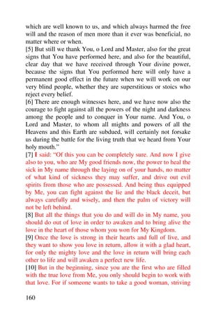 which are well known to us, and which always harmed the free
will and the reason of men more than it ever was beneficial, no
matter where or when.
[5] But still we thank You, o Lord and Master, also for the great
signs that You have performed here, and also for the beautiful,
clear day that we have received through Your divine power,
because the signs that You performed here will only have a
permanent good effect in the future when we will work on our
very blind people, whether they are superstitious or stoics who
reject every belief.
[6] There are enough witnesses here, and we have now also the
courage to fight against all the powers of the night and darkness
among the people and to conquer in Your name. And You, o
Lord and Master, to whom all mights and powers of all the
Heavens and this Earth are subdued, will certainly not forsake
us during the battle for the living truth that we heard from Your
holy mouth.”
[7] I said: “Of this you can be completely sure. And now I give
also to you, who are My good friends now, the power to heal the
sick in My name through the laying on of your hands, no matter
of what kind of sickness they may suffer, and drive out evil
spirits from those who are possessed. And being thus equipped
by Me, you can fight against the lie and the black deceit, but
always carefully and wisely, and then the palm of victory will
not be left behind.
[8] But all the things that you do and will do in My name, you
should do out of love in order to awaken and to bring alive the
love in the heart of those whom you won for My Kingdom.
[9] Once the love is strong in their hearts and full of live, and
they want to show you love in return, allow it with a glad heart,
for only the mighty love and the love in return will bring each
other to life and will awaken a perfect new life.
[10] But in the beginning, since you are the first who are filled
with the true love from Me, you only should begin to work with
that love. For if someone wants to take a good woman, striving

160
 