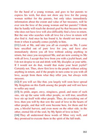 for the hand of a young woman, and goes to her parents to
express his wish, but does not show any love for the young
woman neither for the parents, but only takes immediately
information about the extent and value of her treasures, will he
ever win the love of the young woman and her parents? I think
that he hardly will reach the desired goal by that because the one
who does not have love will also difficultly find a love in return.
But the one who searches with all love for a love in return will
also find it. And once he has found it, he should not turn away
from it when it actually comes joyfully to him.
[11] Look at Me, and take you all an example on Me. I came
here uncalled out of pure love for you, and have also
immediately shown you all love without asking anything in
return, but since you recognized Me, and are now coming to Me
with all love, I accept that love from you with a joyful heart, and
I do not despise to eat and drink with My disciples at your table.
If I would not do that, would that make your heart joyful?
Certainly not. Thus, show first love to the people without asking
anything in return, and if the people in turn come to you with all
love, accept from them what they offer you, but always with
measure.
[12] If you will act like that, you largely will soon have spread
My Kingdom on this Earth among the people and will not have
to suffer any need.
[13] As pride, anger, envy, stinginess, greed, and more of such
sins, stir up the same with other people, so will true, unselfish
love stir up itself with other people. Thus, do everything out of
love, then you will by that sow the seed of love in the hearts of
other people, and that will soon become here, for them and for
you, a blissful harvest, and even more on the other side, in the
other, eternal life of the soul, by My Spirit of love in him.”
[14] They all understood these words of Mine very well, and
they promised to execute them in the spirit of the full truth.



                                                               161
 