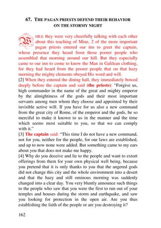 67. THE PAGAN PRIESTS DEFEND THEIR BEHAVIOR
                   ON THE STORMY NIGHT



W         HILE they were very cheerfully talking with each other
          about this teaching of Mine, 2 of the more important
          pagan priests entered our inn to greet the captain,
whose presence they heard from those poorer people who
assembled that morning around our hill. But they especially
came to our inn to come to know the Man in Galilean clothing,
for they had heard from the poorer people that on that hazy
morning the mighty elements obeyed His word and will.
[2] When they entered the dining hall, they immediately bowed
deeply before the captain and said (the priests): “Forgive us,
high commander in the name of the great and mighty emperor
by the almightiness of the gods and their most important
servants among men whom they choose and appointed by their
invisible active will. If you have for us also a new command
from the great city of Rome, of the emperor and the gods, be so
merciful to make it known to us in the manner and the time
which seems most suitable to you, so that we can comply
with it.”
[3] The captain said: “This time I do not have a new command,
not for you, neither for the people, for our laws are established,
and up to now none were added. But something came to my ears
about you that does not make me happy.
[4] Why do you deceive and lie to the people and want to extort
offerings from them for your own physical well being, because
you pretend that it is only thanks to you that the angered gods
did not change this city and the whole environment into a desert
and that the hazy and still ominous morning was suddenly
changed into a clear day. You very bluntly announce such things
to the people who saw that you were the first to run out of your
temples and houses during the storm and earthquake, and saw
you looking for protection in the open air. Are you thus
establishing the faith of the people or are you destroying it?

162
 