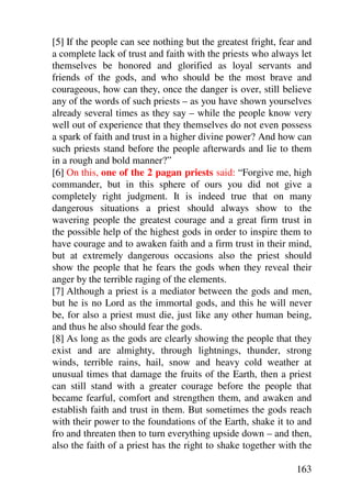 [5] If the people can see nothing but the greatest fright, fear and
a complete lack of trust and faith with the priests who always let
themselves be honored and glorified as loyal servants and
friends of the gods, and who should be the most brave and
courageous, how can they, once the danger is over, still believe
any of the words of such priests – as you have shown yourselves
already several times as they say – while the people know very
well out of experience that they themselves do not even possess
a spark of faith and trust in a higher divine power? And how can
such priests stand before the people afterwards and lie to them
in a rough and bold manner?”
[6] On this, one of the 2 pagan priests said: “Forgive me, high
commander, but in this sphere of ours you did not give a
completely right judgment. It is indeed true that on many
dangerous situations a priest should always show to the
wavering people the greatest courage and a great firm trust in
the possible help of the highest gods in order to inspire them to
have courage and to awaken faith and a firm trust in their mind,
but at extremely dangerous occasions also the priest should
show the people that he fears the gods when they reveal their
anger by the terrible raging of the elements.
[7] Although a priest is a mediator between the gods and men,
but he is no Lord as the immortal gods, and this he will never
be, for also a priest must die, just like any other human being,
and thus he also should fear the gods.
[8] As long as the gods are clearly showing the people that they
exist and are almighty, through lightnings, thunder, strong
winds, terrible rains, hail, snow and heavy cold weather at
unusual times that damage the fruits of the Earth, then a priest
can still stand with a greater courage before the people that
became fearful, comfort and strengthen them, and awaken and
establish faith and trust in them. But sometimes the gods reach
with their power to the foundations of the Earth, shake it to and
fro and threaten then to turn everything upside down – and then,
also the faith of a priest has the right to shake together with the

                                                               163
 