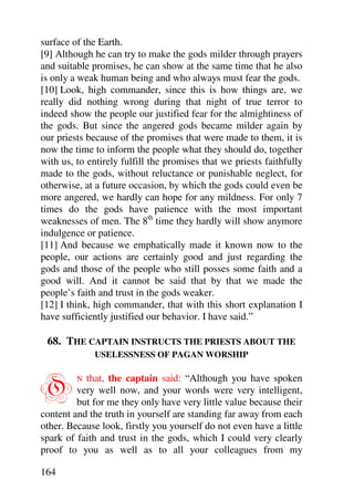 surface of the Earth.
[9] Although he can try to make the gods milder through prayers
and suitable promises, he can show at the same time that he also
is only a weak human being and who always must fear the gods.
[10] Look, high commander, since this is how things are, we
really did nothing wrong during that night of true terror to
indeed show the people our justified fear for the almightiness of
the gods. But since the angered gods became milder again by
our priests because of the promises that were made to them, it is
now the time to inform the people what they should do, together
with us, to entirely fulfill the promises that we priests faithfully
made to the gods, without reluctance or punishable neglect, for
otherwise, at a future occasion, by which the gods could even be
more angered, we hardly can hope for any mildness. For only 7
times do the gods have patience with the most important
weaknesses of men. The 8th time they hardly will show anymore
indulgence or patience.
[11] And because we emphatically made it known now to the
people, our actions are certainly good and just regarding the
gods and those of the people who still posses some faith and a
good will. And it cannot be said that by that we made the
people’s faith and trust in the gods weaker.
[12] I think, high commander, that with this short explanation I
have sufficiently justified our behavior. I have said.”

 68. THE CAPTAIN INSTRUCTS THE PRIESTS ABOUT THE
              USELESSNESS OF PAGAN WORSHIP



O        N that, the captain said: “Although you have spoken
         very well now, and your words were very intelligent,
         but for me they only have very little value because their
content and the truth in yourself are standing far away from each
other. Because look, firstly you yourself do not even have a little
spark of faith and trust in the gods, which I could very clearly
proof to you as well as to all your colleagues from my

164
 