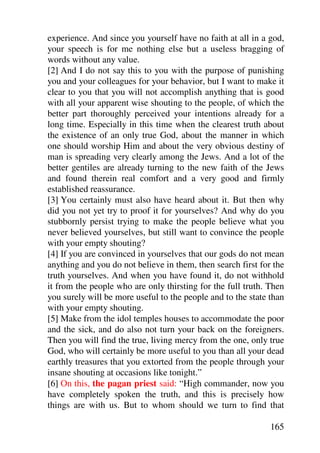 experience. And since you yourself have no faith at all in a god,
your speech is for me nothing else but a useless bragging of
words without any value.
[2] And I do not say this to you with the purpose of punishing
you and your colleagues for your behavior, but I want to make it
clear to you that you will not accomplish anything that is good
with all your apparent wise shouting to the people, of which the
better part thoroughly perceived your intentions already for a
long time. Especially in this time when the clearest truth about
the existence of an only true God, about the manner in which
one should worship Him and about the very obvious destiny of
man is spreading very clearly among the Jews. And a lot of the
better gentiles are already turning to the new faith of the Jews
and found therein real comfort and a very good and firmly
established reassurance.
[3] You certainly must also have heard about it. But then why
did you not yet try to proof it for yourselves? And why do you
stubbornly persist trying to make the people believe what you
never believed yourselves, but still want to convince the people
with your empty shouting?
[4] If you are convinced in yourselves that our gods do not mean
anything and you do not believe in them, then search first for the
truth yourselves. And when you have found it, do not withhold
it from the people who are only thirsting for the full truth. Then
you surely will be more useful to the people and to the state than
with your empty shouting.
[5] Make from the idol temples houses to accommodate the poor
and the sick, and do also not turn your back on the foreigners.
Then you will find the true, living mercy from the one, only true
God, who will certainly be more useful to you than all your dead
earthly treasures that you extorted from the people through your
insane shouting at occasions like tonight.”
[6] On this, the pagan priest said: “High commander, now you
have completely spoken the truth, and this is precisely how
things are with us. But to whom should we turn to find that

                                                              165
 