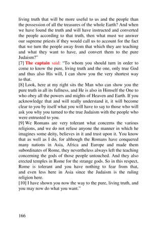 living truth that will be more useful to us and the people than
the possession of all the treasures of the whole Earth? And when
we have found the truth and will have instructed and converted
the people according to that truth, then what must we answer
our supreme priests if they would call us to account for the fact
that we turn the people away from that which they are teaching
and what they want to have, and convert them to the pure
Judaism?”
[7] The captain said: “To whom you should turn in order to
come to know the pure, living truth and the one, only true God
and thus also His will, I can show you the very shortest way
to that.
[8] Look, here at my right sits the Man who can show you the
pure truth in all its fullness, and He is also in Himself the One to
who obey all the powers and mights of Heaven and Earth. If you
acknowledge that and will really understand it, it will become
clear to you by itself what you will have to say to those who will
ask you why you turned to the true Judaism with the people who
were entrusted to you.
[9] We Romans are very tolerant what concerns the various
religions, and we do not refuse anyone the manner in which he
imagines some deity, believes in it and trust upon it. You know
that as well as I do, for although the Romans have conquered
many nations in Asia, Africa and Europe and made them
subordinates of Rome, they nevertheless always left the teaching
concerning the gods of those people untouched. And they also
erected temples in Rome for the strange gods. So in this respect,
Rome is tolerant and you have nothing to fear from that,
and even less here in Asia since the Judaism is the ruling
religion here.
[10] I have shown you now the way to the pure, living truth, and
you may now do what you want.”




166
 