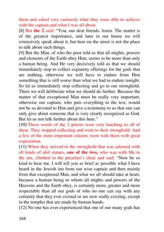 them and asked very curiously what they were able to achieve
with the captain and what I was all about.
[8] But the 2 said: “You, our dear friends, listen. The matter is
of the greatest importance, and later in our house we will
extensively speak about it, but here on the street is not the place
to talk about such things.
[9] But the Man, of who the poor told us that all mights, powers
and elements of the Earth obey Him, seems to be more than only
a human being. And He very decisively told us that we should
immediately stop to collect expiatory offerings for the gods that
are nothing, otherwise we will have to endure from Him
something that is still worse than what we had to endure tonight.
So let us immediately stop collecting and go to our stronghold.
There we will deliberate what we should do further. Because the
matter of that exceptional Man must be really very important,
otherwise our captain, who puts everything to the test, would
not be so devoted to Him and give a testimony to us that one can
only give about someone that is very clearly recognized as God.
But let us not talk further about this here.”
[10] These words of the 2 priests were very touching to all of
them. They stopped collecting and went to their stronghold. And
a few of the more important citizens went with them with great
expectation.
[11] When they arrived in the stronghold that was adorned with
all kinds of idol statues, one of the two, who was with Me in
the inn, climbed in the preacher’s chair and said: “Now be so
kind to hear me. I will tell you as brief as possible what I have
heard in the Jewish inn from our wise captain and then mainly
from that exceptional Man, and what we all should take at heart,
because a human being to whom all mights and powers of the
Heavens and the Earth obey, is certainly more, greater and more
respectable than all our gods of who no one can say with any
certainty that they ever existed or are now really existing, except
in the temples that are made by human hands.
[12] No one has ever experienced that one of our many gods has

168
 