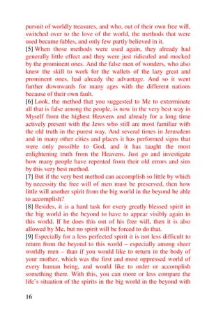 pursuit of worldly treasures, and who, out of their own free will,
switched over to the love of the world, the methods that were
used became fables, and only few partly believed in it.
[5] When those methods were used again, they already had
generally little effect and they were just ridiculed and mocked
by the prominent ones. And the false men of wonders, who also
knew the skill to work for the wallets of the lazy great and
prominent ones, had already the advantage. And so it went
further downwards for many ages with the different nations
because of their own fault.
[6] Look, the method that you suggested to Me to exterminate
all that is false among the people, is now in the very best way in
Myself from the highest Heavens and already for a long time
actively present with the Jews who still are most familiar with
the old truth in the purest way. And several times in Jerusalem
and in many other cities and places it has performed signs that
were only possible to God, and it has taught the most
enlightening truth from the Heavens. Just go and investigate
how many people have repented from their old errors and sins
by this very best method.
[7] But if the very best method can accomplish so little by which
by necessity the free will of men must be preserved, then how
little will another spirit from the big world in the beyond be able
to accomplish?
[8] Besides, it is a hard task for every greatly blessed spirit in
the big world in the beyond to have to appear visibly again in
this world. If he does this out of his free will, then it is also
allowed by Me, but no spirit will be forced to do that.
[9] Especially for a less perfected spirit it is not less difficult to
return from the beyond to this world – especially among sheer
worldly men – than if you would like to return in the body of
your mother, which was the first and most oppressed world of
every human being, and would like to order or accomplish
something there. With this, you can more or less compare the
life’s situation of the spirits in the big world in the beyond with

16
 