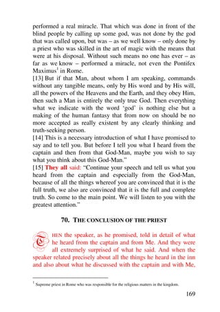 performed a real miracle. That which was done in front of the
blind people by calling up some god, was not done by the god
that was called upon, but was – as we well know – only done by
a priest who was skilled in the art of magic with the means that
were at his disposal. Without such means no one has ever – as
far as we know – performed a miracle, not even the Pontifex
Maximus1 in Rome.
[13] But if that Man, about whom I am speaking, commands
without any tangible means, only by His word and by His will,
all the powers of the Heavens and the Earth, and they obey Him,
then such a Man is entirely the only true God. Then everything
what we indicate with the word ‘god’ is nothing else but a
making of the human fantasy that from now on should be no
more accepted as really existent by any clearly thinking and
truth-seeking person.
[14] This is a necessary introduction of what I have promised to
say and to tell you. But before I tell you what I heard from the
captain and then from that God-Man, maybe you wish to say
what you think about this God-Man.”
[15] They all said: “Continue your speech and tell us what you
heard from the captain and especially from the God-Man,
because of all the things whereof you are convinced that it is the
full truth, we also are convinced that it is the full and complete
truth. So come to the main point. We will listen to you with the
greatest attention.”

                  70. THE CONCLUSION OF THE PRIEST


T            the speaker, as he promised, told in detail of what
             HEN
       he heard from the captain and from Me. And they were
       all extremely surprised of what he said. And when the
speaker related precisely about all the things he heard in the inn
and also about what he discussed with the captain and with Me,

1
    Supreme priest in Rome who was responsible for the religious matters in the kingdom.

                                                                                           169
 