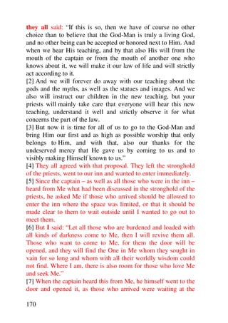 they all said: “If this is so, then we have of course no other
choice than to believe that the God-Man is truly a living God,
and no other being can be accepted or honored next to Him. And
when we hear His teaching, and by that also His will from the
mouth of the captain or from the mouth of another one who
knows about it, we will make it our law of life and will strictly
act according to it.
[2] And we will forever do away with our teaching about the
gods and the myths, as well as the statues and images. And we
also will instruct our children in the new teaching, but your
priests will mainly take care that everyone will hear this new
teaching, understand it well and strictly observe it for what
concerns the part of the law.
[3] But now it is time for all of us to go to the God-Man and
bring Him our first and as high as possible worship that only
belongs to Him, and with that, also our thanks for the
undeserved mercy that He gave us by coming to us and to
visibly making Himself known to us.”
[4] They all agreed with that proposal. They left the stronghold
of the priests, went to our inn and wanted to enter immediately.
[5] Since the captain – as well as all those who were in the inn –
heard from Me what had been discussed in the stronghold of the
priests, he asked Me if those who arrived should be allowed to
enter the inn where the space was limited, or that it should be
made clear to them to wait outside until I wanted to go out to
meet them.
[6] But I said: “Let all those who are burdened and loaded with
all kinds of darkness come to Me, then I will revive them all.
Those who want to come to Me, for them the door will be
opened, and they will find the One in Me whom they sought in
vain for so long and whom with all their worldly wisdom could
not find. Where I am, there is also room for those who love Me
and seek Me.”
[7] When the captain heard this from Me, he himself went to the
door and opened it, as those who arrived were waiting at the

170
 