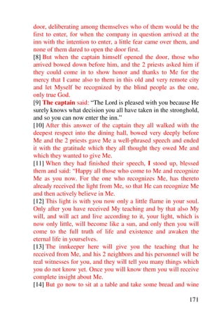 door, deliberating among themselves who of them would be the
first to enter, for when the company in question arrived at the
inn with the intention to enter, a little fear came over them, and
none of them dared to open the door first.
[8] But when the captain himself opened the door, those who
arrived bowed down before him, and the 2 priests asked him if
they could come in to show honor and thanks to Me for the
mercy that I came also to them in this old and very remote city
and let Myself be recognized by the blind people as the one,
only true God.
[9] The captain said: “The Lord is pleased with you because He
surely knows what decision you all have taken in the stronghold,
and so you can now enter the inn.”
[10] After this answer of the captain they all walked with the
deepest respect into the dining hall, bowed very deeply before
Me and the 2 priests gave Me a well-phrased speech and ended
it with the gratitude which they all thought they owed Me and
which they wanted to give Me.
[11] When they had finished their speech, I stood up, blessed
them and said: “Happy all those who come to Me and recognize
Me as you now. For the one who recognizes Me, has thereto
already received the light from Me, so that He can recognize Me
and then actively believe in Me.
[12] This light is with you now only a little flame in your soul.
Only after you have received My teaching and by that also My
will, and will act and live according to it, your light, which is
now only little, will become like a sun, and only then you will
come to the full truth of life and existence and awaken the
eternal life in yourselves.
[13] The innkeeper here will give you the teaching that he
received from Me, and his 2 neighbors and his personnel will be
real witnesses for you, and they will tell you many things which
you do not know yet. Once you will know them you will receive
complete insight about Me.
[14] But go now to sit at a table and take some bread and wine

                                                              171
 
