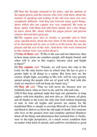 [5] Then the disciple returned to his place, and the opinion of
the pagan priests and the citizens who were with them, about the
manner of speaking and writing of the old wise men was now
completely different. And they put forward many good things,
about which also our captain was very surprised. He went to
them, spoke with them and told them openly also a few things
he knew about Me, about which the pagan priests and present
citizens showed their great joy.
[6] The captain gave also as clearly as possible and in brief
some specifications about the true form of the Earth, the nature
of its movement and its size, as well as of the moon, the sun, the
planets and the rest of the stars. And those who were instructed
in this manner were very joyful about it.
[7] One of them said: “If this is the case and not otherwise, then
in how many errors are countless people still deeply buried, and
when will it, also in this respect, become clear and bright
to them?”
[8] The captain said: “Friends, we will leave this only to the
Lord, for He only knows best in which time He has to give a
greater light in all things to a nation. But from now on, the
correct, bright light, according to His will, will be very quickly
spread among the people who are of good will. And with this
work we ourselves will not keep our hands lazy.”
[9] They all said: “That we will never do, because now we
truthfully know what we have to do, and for who and why.
[10] O that long spiritual night that kept our patriarchs so long
captive with iron shackles, and now also us. All honor, all glory
and all thanks to the Lord, the only true God without beginning
or end, in who all mights and powers are united, for He
humiliated Him so deeply to envelop Himself in a body of flesh
and blood to deliver us from the old night of death. For someone
who lives in the greatest error and complete spiritual blindness
about all the things and phenomena that surround him, is finally,
seen in the right perspective, in a much worse condition than
no matter what kind of animal, and could be considered as good

                                                              173
 