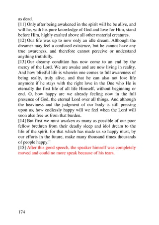 as dead.
[11] Only after being awakened in the spirit will he be alive, and
will he, with his pure knowledge of God and love for Him, stand
before Him, highly exalted above all other material creatures.
[12] Our life was up to now only an idle dream. Although the
dreamer may feel a confused existence, but he cannot have any
true awareness, and therefore cannot perceive or understand
anything truthfully.
[13] Our dreamy condition has now come to an end by the
mercy of the Lord. We are awake and are now living in reality.
And how blissful life is wherein one comes to full awareness of
being really, truly alive, and that he can also not lose life
anymore if he stays with the right love in the One who He is
eternally the first life of all life Himself, without beginning or
end. O, how happy are we already feeling now in the full
presence of God, the eternal Lord over all things. And although
the heaviness and the judgment of our body is still pressing
upon us, how endlessly happy will we feel when the Lord will
soon also free us from that burden.
[14] But first we must awaken as many as possible of our poor
fellow brethren from their deadly sleep and idol dream to the
life of the spirit, for that which has made us so happy must, by
our efforts in the future, make many thousand times thousands
of people happy.”
[15] After this good speech, the speaker himself was completely
moved and could no more speak because of his tears.




174
 