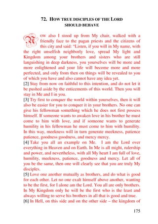 72. HOW TRUE DISCIPLES OF THE LORD
                       SHOULD BEHAVE



N        OW     also I stood up from My chair, walked with a
          friendly face to the pagan priests and the citizens of
          this city and said: “Listen, if you will in My name, with
the right unselfish neighborly love, spread My light and
Kingdom among your brothers and sisters who are still
languishing in deep darkness, you yourselves will be more and
more enlightened and your life will become more and more
perfected, and only from then on things will be revealed to you
of which you have and also cannot have any idea yet.
[2] Stay from now on faithful to this intention, and do not let it
be pushed aside by the enticements of this world. Then you will
stay in Me and I in you.
[3] Try first to conquer the world within yourselves, then it will
also be easier for you to conquer it in your brothers. No one can
give his fellowman something which he does not first possess
himself. If someone wants to awaken love in his brother he must
come to him with love, and if someone wants to generate
humility in his fellowman he must come to him with humility.
In this way, meekness will in turn generate meekness, patience
patience, goodness goodness, and mercy mercy.
[4] Take you all an example on Me. I am the Lord over
everything in Heaven and on Earth. In Me is all might, rulership
and power, and nevertheless, with all My heart I am full of love,
humility, meekness, patience, goodness and mercy. Let all of
you be the same, then one will clearly see that you are truly My
disciples.
[5] Love one another mutually as brothers, and do what is good
for each other. Let no one exalt himself above another, wanting
to be the first, for I alone am the Lord. You all are only brothers.
In My Kingdom only he will be the first who is the least and
always willing to serve his brothers in all that is good and true.
[6] In Hell, on this side and on the other side – the kingdom of

                                                               175
 