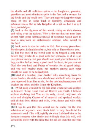 the devils and all malicious spirits – the haughtiest, proudest,
greediest and most dominant spirit is the first and a torment for
the lowly and the small ones. They are eager to keep the others
more or less in some kind of humility, obedience and
submissiveness. But in My Kingdom it is not so, but it is as I
have just told you.
[7] Look at the big ones of this world, sitting on their thrones
and ruling over the nations. Who is the one that can near them
except with great submissiveness? If someone would dare to
near a ruler with an authoritative attitude, what would be
his fate?
[8] Look, such is also the order in Hell. But among yourselves,
My disciples, it should not be so, but only as I have shown you.
[9] The big ones of the world want to be begged a long time
before they would do a good deed for someone, as if it is an
exceptional mercy, but you should not want your fellowmen to
beg you first before doing a good deed for them, for you can ask
God, the true Lord and Father of eternity, for all good things,
and you will receive them, but brothers among each other
should not want to be begged first.
[10] And if a humble, poor brother asks something from his
richer brother, the richer one should not withhold what the poor
one requested from him to do, for the one hardheartedness will
awaken the other, and this is not My Kingdom.
[11] What good would it be for man if he would say and confess
in himself: ‘Lord, Lord, God of Heaven and Earth, I believe
without doubting that You are the only, eternal, only true, all-
wise and almighty Creator of all material and spiritual worlds,
and all that lives, thinks and wills, lives, thinks and wills only
from You.’
[12] I say to you that this would not be useful for the true
salvation of anyone’s soul. Such faith is only beneficial for
someone’s soul if he will joyfully do what I advised him to do,
because someone who kindly and willingly does My will, will
do tenfold more with the little that he can do than the one who

176
 