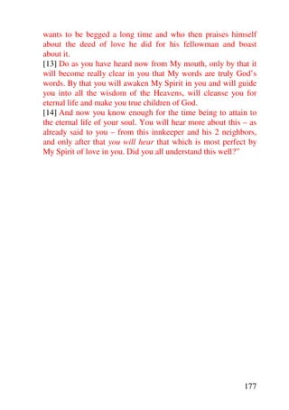 wants to be begged a long time and who then praises himself
about the deed of love he did for his fellowman and boast
about it.
[13] Do as you have heard now from My mouth, only by that it
will become really clear in you that My words are truly God’s
words. By that you will awaken My Spirit in you and will guide
you into all the wisdom of the Heavens, will cleanse you for
eternal life and make you true children of God.
[14] And now you know enough for the time being to attain to
the eternal life of your soul. You will hear more about this – as
already said to you – from this innkeeper and his 2 neighbors,
and only after that you will hear that which is most perfect by
My Spirit of love in you. Did you all understand this well?”




                                                             177
 