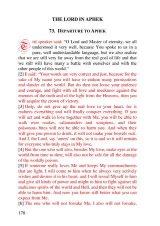 THE LORD IN APHEK

                 73. DEPARTURE TO APHEK


T      HE   speaker said: “O Lord and Master of eternity, we all
        understood it very well, because You spoke to us in a
        pure, well understandable language, but we also realize
that we are still very far away from the real goal of life and that
we still will have many a battle with ourselves and with the
other people of this world.”
[2] I said: “Your words are very correct and just, because for the
sake of My name you will have to endure many persecutions
and slander of the world. But do then not loose your patience
and courage, and fight with all love and meekness against the
enemies of the truth and of the light from the Heavens, then you
will acquire the crown of victory.
[3] Only, do not give up the real love in your heart, for it
endures everything and will finally conquer everything. If you
will act and walk in love together with Me, you will be able to
walk over snakes, salamanders and scorpions, and their
poisonous bites will not be able to harm you. And when they
will give you poison to drink, it will not make your bowels sick.
And I, the Lord, say ‘amen’ on this, so it is and so it will remain
for everyone who truly stays in My love.
[4] But the one who will also, besides My love, make eyes at the
world from time to time, will also not be safe for all the damage
of the worldly poison.
[5] If someone really loves Me and keeps My commandments
that are light, I will come to him when he always very actively
wishes and desires it in his heart, and I will reveal Myself to him
and give all kinds of power and might to him to fight against all
malicious spirits of the world and Hell, and then they will not be
able to harm him. And now you know still better what you can
expect from Me.
[6] The one who will not forsake Me, I also will not forsake,

178
 
